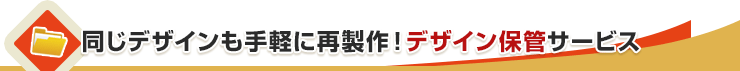 同じデザインも手軽に再製作！デザイン保管サービス