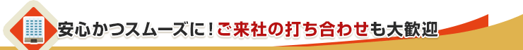 安心かつスムーズに！ご来社の打ち合わせも大歓迎