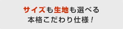 サイズも生地も選べる本格こだわり仕様！