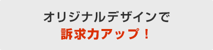 オリジナルデザインで訴求力アップ！