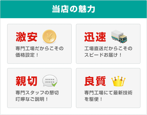 当店の魅力〇激安：専門工場だからこその価格設定！〇迅速：工場直送だからこそスピードお届け！〇親切：専門スタッフの懇切叮嚀なご説明！〇良質：専門工場にて最新技術を駆使！